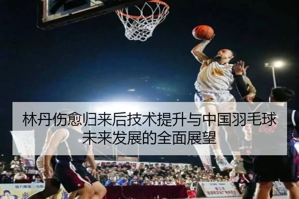 林丹伤愈归来后技术提升与中国羽毛球未来发展的全面展望