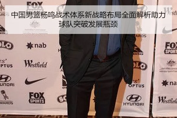 中国男篮杨鸣战术体系新战略布局全面解析助力球队突破发展瓶颈