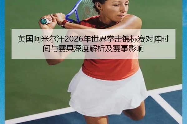 英国阿米尔汗2026年世界拳击锦标赛对阵时间与赛果深度解析及赛事影响